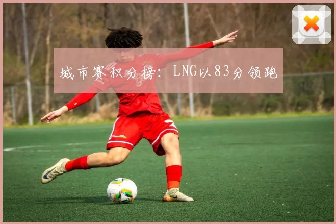 城市赛积分榜：LNG以83分领跑