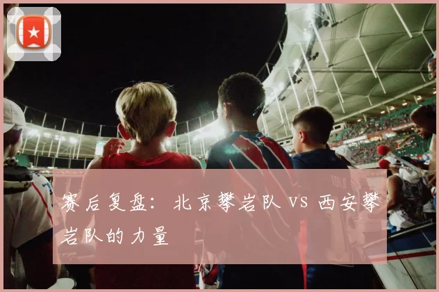 赛后复盘：北京攀岩队 vs 西安攀岩队的力量