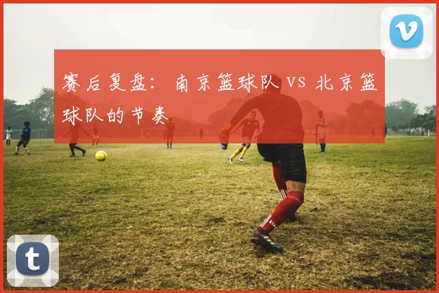 赛后复盘：南京篮球队 vs 北京篮球队的节奏