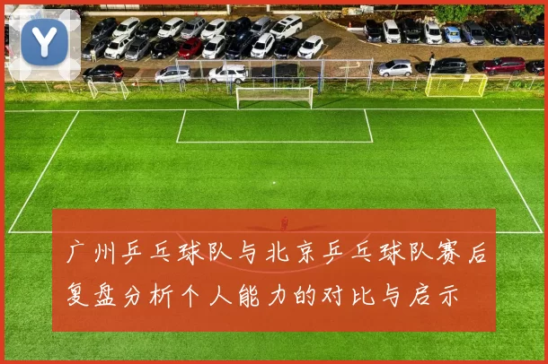 广州乒乓球队与北京乒乓球队赛后复盘分析个人能力的对比与启示