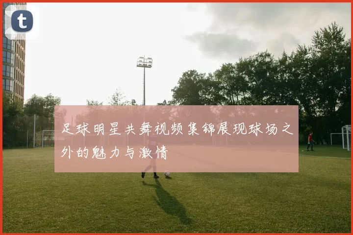 足球明星共舞视频集锦展现球场之外的魅力与激情