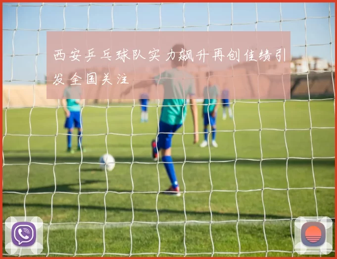 西安乒乓球队实力飙升再创佳绩引发全国关注