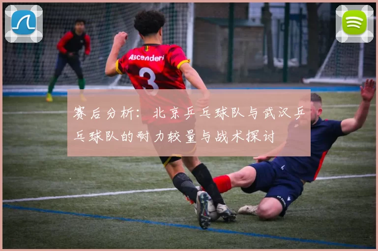 赛后分析：北京乒乓球队与武汉乒乓球队的耐力较量与战术探讨